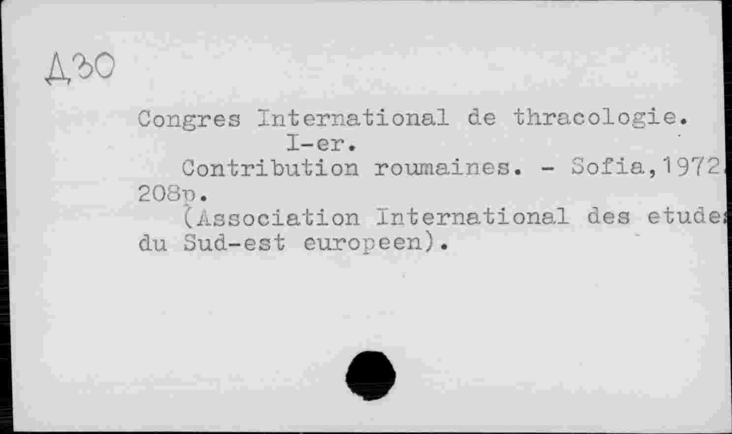 ﻿д,ъо
Congres International de thracologie.
I-er.
Contribution roumaines. - Sofia,1972 208p.
(Association International des etude du Sud-est européen).